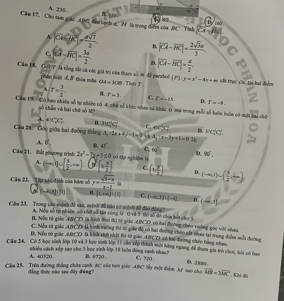 A. 230 . B. 150.
Câu 17. Cho tam giác ABC đều cạnh a, H là trung điểm của BC . Tính |overline CA-overline HC|.
160 .
A. |vector CA-vector HC|= asqrt(7)/2 .
B. |overline CA-overline HC|= 2sqrt(3)a/3 .
C. |vector CA-vector HC|= 3a/2 . D. |overline CA-overline HC|= a/2 .
Câu 18. Gọi T là tổng tất cả các giá trị của tham số m để parabol (P): y=x^2-4x+m cắt trục Ox tại hai điểm
phân biệt A, B thỏa mãn OA=3OB. Tính T .
A. T= 3/2 .
B. T=3. C. T=-15. D. T=-9.
Câu 19. Có bao nhiêu số tự nhiên có 4 chữ số khác nhau và khác 0 mà trong mỗi số luôn luôn có mặt hai chữ
số chẵn và hai chữ số lẻ?
A. 4!C_4^(1C_5^1. B. 3!C_3^2C_5^2. C. 4!C_4^2C_5^2. D. 3!C_4^2C_5^2.
Câu 20. 'Góc giữa hai đường thẳng △ _1):2x+4y-1=0 và △ _2:x-3y+1=0 là:
A. 0°.
B. 45°.
C. 60°.
D. 90°.
Câu 21. Bất phương trình 2x^2-7x+5≤ 0 có tập nghiệm là
A. (-∈fty ;1]∪ [ 5/2 ;+∈fty ). B [1; 5/2 ]. C. (1; 5/2 ). D. (-∈fty ;1)∪ ( 5/2 ;+∈fty ).
Câu 22. Tập xác định của hàm số y= (sqrt(3-x))/x-1  là
(-∈fty ;3]vee  1 . B. [1;+∈fty )∪  3 . C. (-∈fty ;3)∪  -1 . D. (-∈fty ;3].
Câu 23. Trong các mệnh đề sau, mệnh đề nào có mệnh đề đảo đúng?
A. Nếu số tự nhiên có chữ số tận cùng là 0 và 5 thì số đó chia hết cho 5.
B. Nếu tứ giác ABCD là hình thoi thì tứ giác ABCD có hai đường chéo vuông góc với nhau.
C. Nếu tứ giác ABCD là hình vuông thì tứ giác đó có hai đường chéo cắt nhau tại trung điểm mỗi đường
D. Nếu tứ giác ABCD là hình chữ nhật thì tứ giác ABCD có hai đường chéo bằng nhau.
Câu 24. Có 5 học sinh lớp 10 và 3 học sinh lớp 11 cần xếp thành một hàng ngang đề tham gia trò chơi, hỏi có bao
nhiêu cách xếp sao cho 5 học sinh lớp 10 luôn đứng cạnh nhau?
A. 40320 . B. 6720 . C. 720 .
D. 2880 .
Câu 25. Trên đường thẳng chứa cạnh BC của tam giác ABC lấy một điểm M sao cho overline MB=3overline MC. Khi đó
đẳng thức nào sau đây đúng?