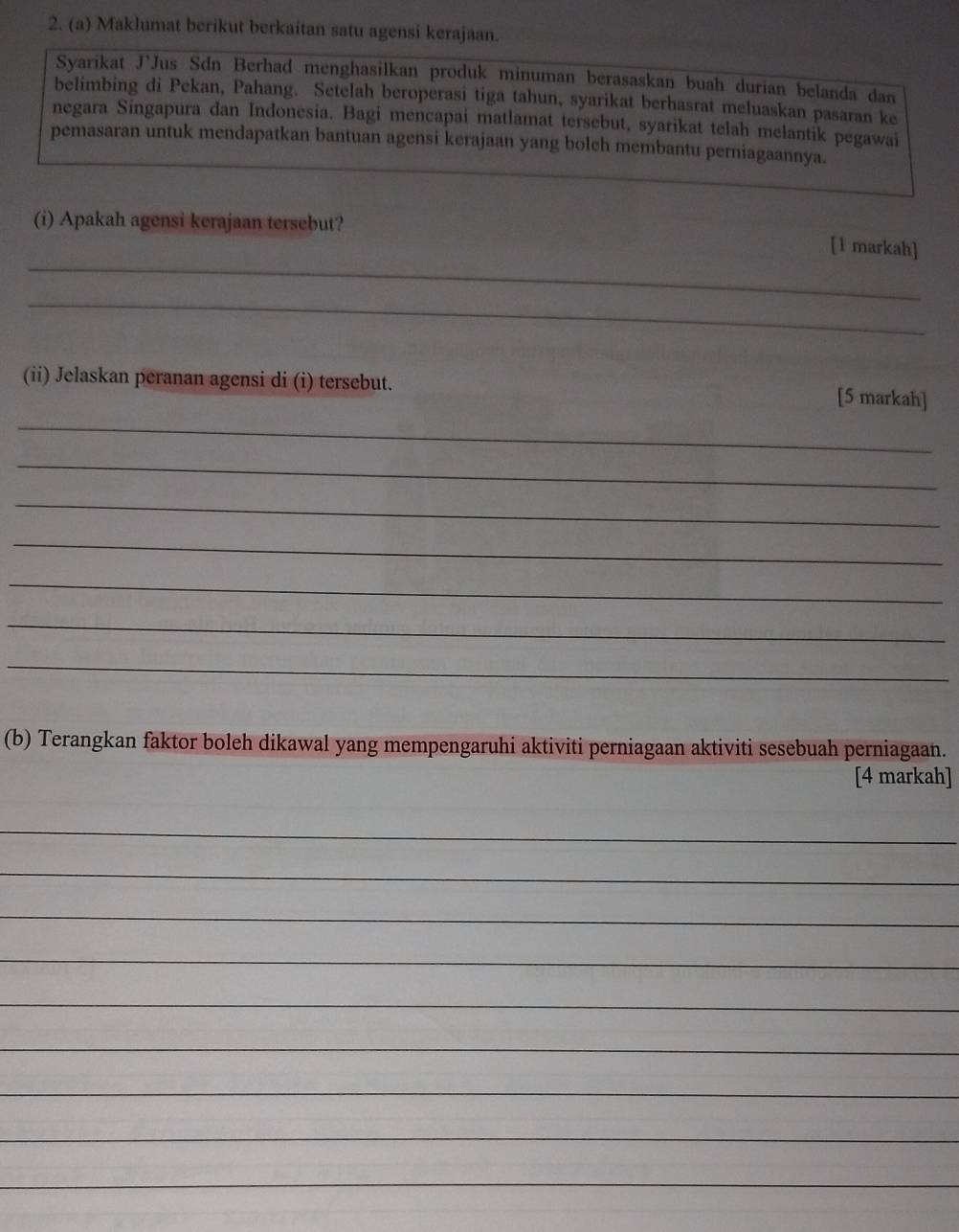 Maklumat berikut berkaitan satu agensi kerajaan. 
Syarikat J'Jus Sdn Berhad menghasilkan produk minuman berasaskan buah durian belanda dan 
belimbing di Pekan, Pahang. Setelah beroperasi tiga tahun, syarikat berhasrat meluaskan pasaran ke 
negara Singapura dan Indonesia. Bagi mencapai matlamat tersebut, syarikat telah melantik pegawai 
pemasaran untuk mendapatkan bantuan agensi kerajaan yang boleh membantu perniagaannya. 
_ 
(i) Apakah agensi kerajaan tersebut? [l markah] 
_ 
(ii) Jelaskan peranan agensi di (i) tersebut. 
_ 
[5 markah] 
_ 
_ 
_ 
_ 
_ 
_ 
(b) Terangkan faktor boleh dikawal yang mempengaruhi aktiviti perniagaan aktiviti sesebuah perniagaan. 
[4 markah] 
_ 
_ 
_ 
_ 
_ 
_ 
_ 
_ 
_
