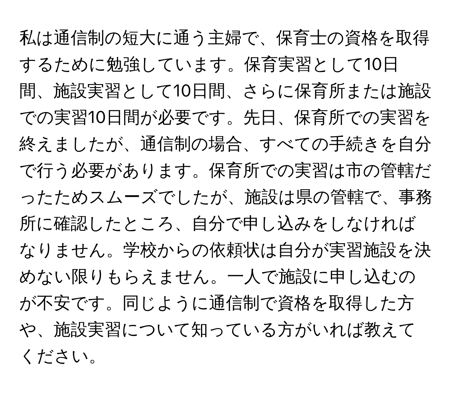 私は通信制の短大に通う主婦で、保育士の資格を取得するために勉強しています。保育実習として10日間、施設実習として10日間、さらに保育所または施設での実習10日間が必要です。先日、保育所での実習を終えましたが、通信制の場合、すべての手続きを自分で行う必要があります。保育所での実習は市の管轄だったためスムーズでしたが、施設は県の管轄で、事務所に確認したところ、自分で申し込みをしなければなりません。学校からの依頼状は自分が実習施設を決めない限りもらえません。一人で施設に申し込むのが不安です。同じように通信制で資格を取得した方や、施設実習について知っている方がいれば教えてください。