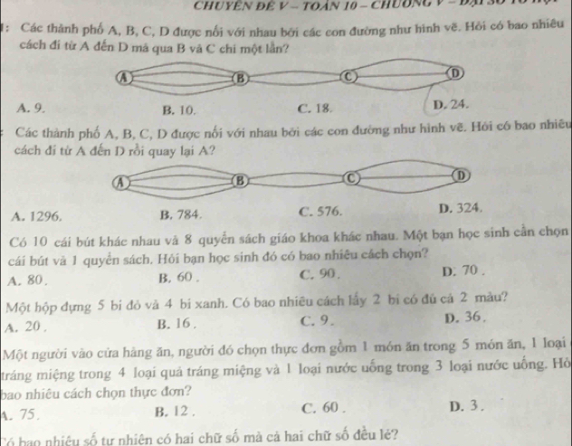 CHUYêN Để V - TOàN 10 - ChUĐNg V - Đạ 30 T0
I: Các thành phố A, B, C, D được nổi với nhau bởi các con đường như hình vẽ. Hỏi có bao nhiêu
cách đí từ A đến D mã qua B và C chi một lần?
A. 9.
Các thành phố A, B, C, D được nổi với nhau bởi các con đường như hình vẽ. Hỏi có bao nhiều
cách đi từ A đến D rồi quay lại A?
A. 1296.
Có 10 cái bút khác nhau và 8 quyển sách giáo khoa khác nhau. Một bạn học sinh cần chọn
cái bút và 1 quyển sách. Hỏi bạn học sinh đó có bao nhiêu cách chọn?
A. 80. B. 60. C. 90. D. 70.
Một hộp đựng 5 bi đỏ và 4 bi xanh. Có bao nhiều cách lấy 2 bi có đủ cả 2 màu?
A. 20. B. 16. C. 9. D. 36.
Một người vào cửa hàng ăn, người đó chọn thực đơn gồm 1 món ăn trong 5 món ăn, 1 loại
tráng miệng trong 4 loại quả tráng miệng và 1 loại nước uống trong 3 loại nước uống. Hỏ
bao nhiêu cách chọn thực đơn?
A. 75 B. 12. C. 60. D. 3.
Có hạo nhiệu số tự nhiên có hai chữ số mà cả hai chữ số đều lẻ?