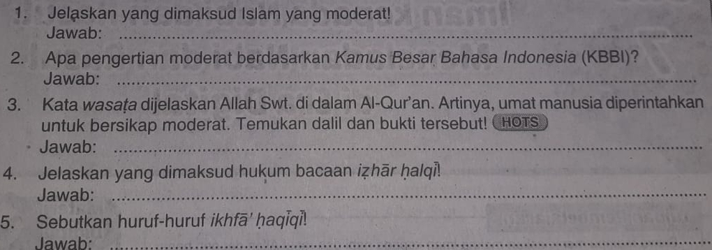 Jelaskan yang dimaksud Islam yang moderat! 
Jawab:_ 
2. Apa pengertian moderat berdasarkan Kamus Besar Bahasa Indonesia (KBBI)? 
Jawab:_ 
3. Kata wasaţa dijelaskan Allah Swt. di dalam Al-Qur’an. Artinya, umat manusia diperintahkan 
untuk bersikap moderat. Temukan dalil dan bukti tersebut! hOTs 
Jawab:_ 
4. Jelaskan yang dimaksud hukum bacaan iẓhār ḥalqi! 
Jawab:_ 
5. Sebutkan huruf-huruf ikhfā' ḥaqīqi! 
Jawab:_