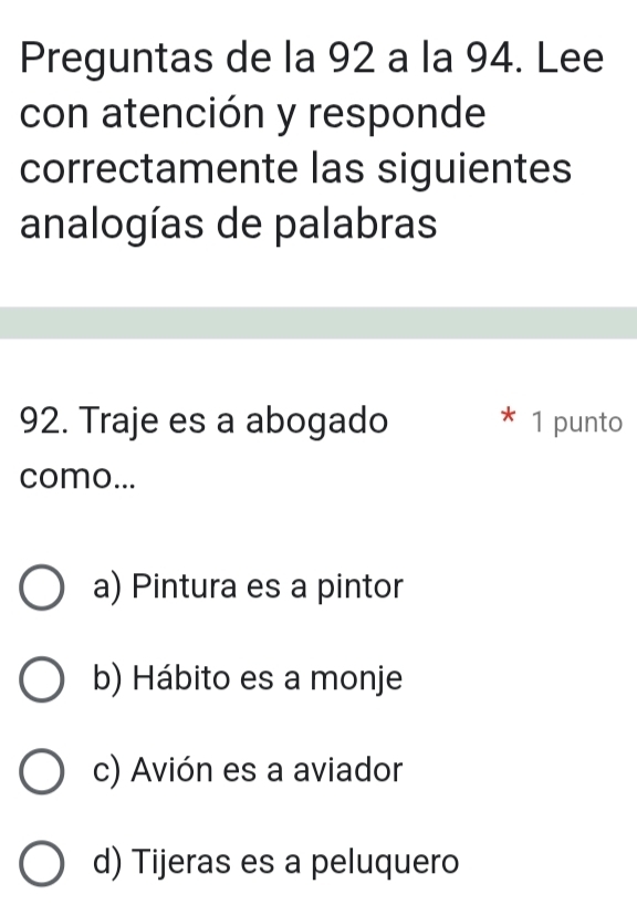 Preguntas de la 92 a la 94. Lee
con atención y responde
correctamente las siguientes
analogías de palabras
92. Traje es a abogado * 1 punto
como...
a) Pintura es a pintor
b) Hábito es a monje
c) Avión es a aviador
d) Tijeras es a peluquero