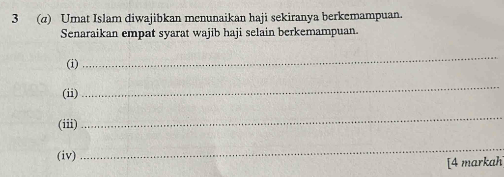 3 (a) Umat Islam diwajibkan menunaikan haji sekiranya berkemampuan. 
Senaraikan empat syarat wajib haji selain berkemampuan. 
(i) 
_ 
(ii) 
_ 
(iii) 
_ 
(iv) 
_ 
[4 markah