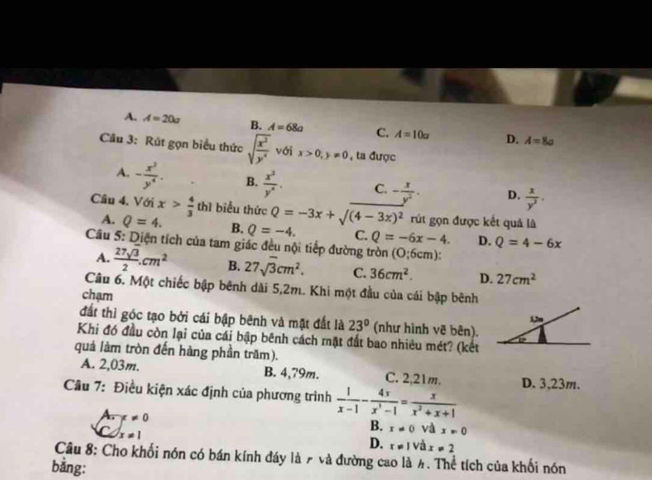 A. A=20a B. A=68a C. A=10a
D. A=8a
Câu 3: Rút gọn biểu thức sqrt(frac x^2)y^4 với x>0,y!= 0 , ta được
A. - x^3/y^4 .
B.  x^3/y^4 .
C. - x/y^2 .
D.  x/y^2 .
Cầu 4. Với x> 4/3  thì biểu thức Q=-3x+surd (4-3x)^2 rút gọn được kết quả là
A. Q=4. B. Q=-4. C. Q=-6x-4. D. Q=4-6x
Câu 5: Diện tích của tam giác đều nội tiếp đường tròn (O;6cm)
A.  27sqrt(3)/2 .cm^2 B. 27sqrt(3)cm^2. C. 36cm^2. D. 27cm^2
Câu 6. Một chiếc bập bênh dài 5,2m. Khi một đầu của cái bập bênh
chạm
đất thì góc tạo bởi cái bập bênh và mật đất là 23° (như hình vẽ bên).
Khi đó đầu còn lại của cái bập bênh cách mặt đất bao nhiêu mét? (kết
quả làm tròn đến hàng phần trăm).
A. 2,03m. B. 4,79m. C. 2,21m.
Câu 7: Điều kiện xác định của phương trình  1/x-1 - 4x/x^3-1 = x/x^2+x+1  D. 3,23m.
A. x!= 0
C x!= 1
B. x!= 0 và x!= 0
D. x!= 1 và x!= 2
Câu 8: Cho khối nón có bán kính đáy là 7 và đường cao là 4. Thể tích của khối nón
bằng: