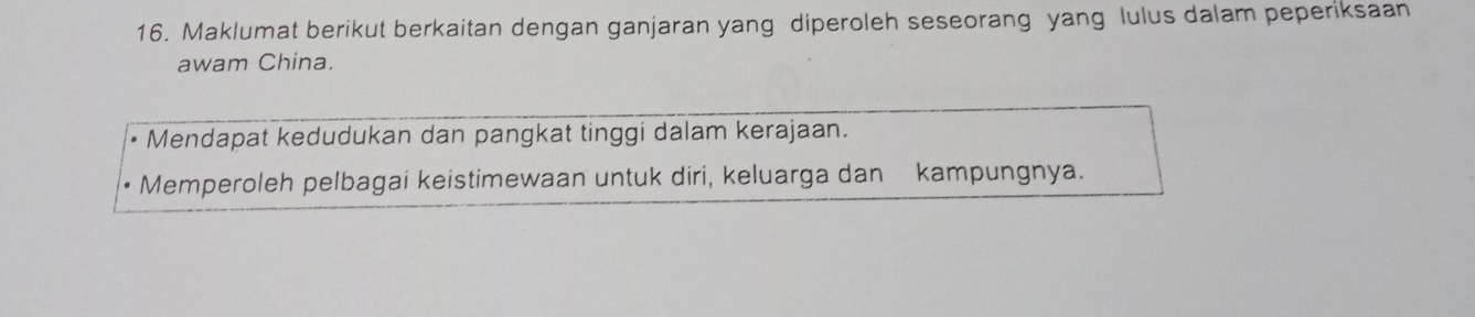 Maklumat berikut berkaitan dengan ganjaran yang diperoleh seseorang yang lulus dalam peperiksaan 
awam China. 
Mendapat kedudukan dan pangkat tinggi dalam kerajaan. 
Memperoleh pelbagai keistimewaan untuk diri, keluarga dan kampungnya.