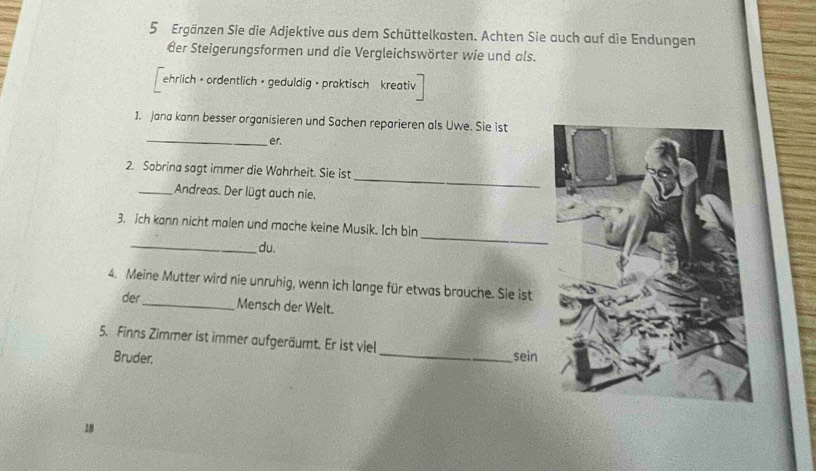 Ergänzen Sie die Adjektive aus dem Schüttelkasten. Achten Sie auch auf die Endungen 
der Steigerungsformen und die Vergleichswörter wie und als. 
ehrlich · ordentlich · geduldig · praktisch kreativ 
_ 
1. Jana kann besser organisieren und Sachen reparieren als Uwe. Sie ist 
er. 
_ 
2. Sabrina sagt immer die Wahrheit. Sie ist 
_Andreas. Der lügt auch nie. 
_ 
3. ich kann nicht malen und mache keine Musik. Ich bin 
_du. 
4. Meine Mutter wird nie unruhig, wenn ich lange für etwas brauche. Sie ist 
der _Mensch der Welt. 
5. Finns Zimmer ist immer aufgeräumt. Er ist viel _sein 
Bruder.
18