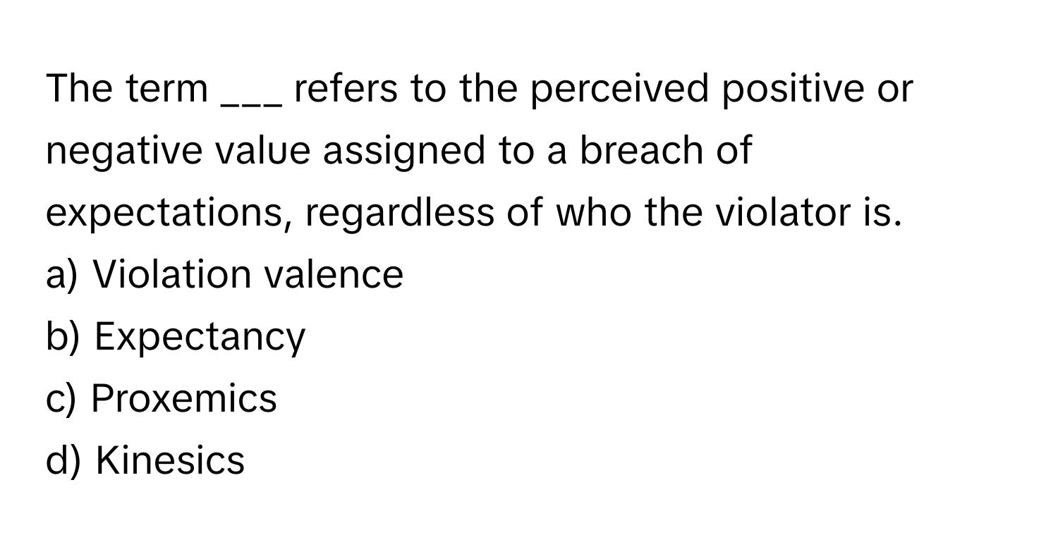 The term ___ refers to the perceived positive or negative value assigned to a breach of expectations, regardless of who the violator is.

a) Violation valence
b) Expectancy
c) Proxemics
d) Kinesics