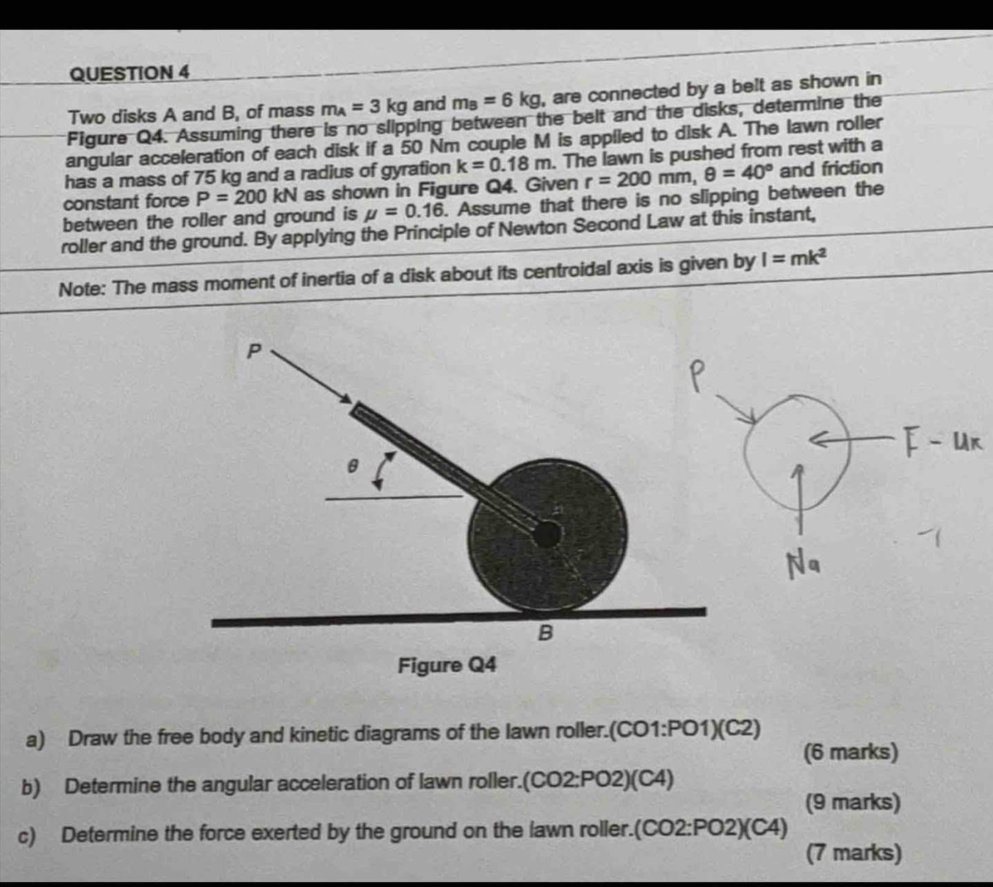 Two disks A and B, of mass m_A=3kg and m_B=6kg , are connected by a belt as shown in 
Figure Q4. Assuming there is no slipping between the belt and the disks, determine the 
angular acceleration of each disk if a 50 Nm couple M is applled to disk A. The lawn roller 
has a mass of 75 kg and a radius of gyration k=0.18m. The lawn is pushed from rest with a 
constant force P=200kN as shown in Figure Q4. Given r=200mm, θ =40° and friction 
between the roller and ground is mu =0.16. Assume that there is no slipping between the 
roller and the ground. By applying the Principle of Newton Second Law at this instant, 
Note: The mass moment of inertia of a disk about its centroidal axis is given by I=mk^2
a) Draw the free body and kinetic diagrams of the lawn roller. (CO1:PO1)(C2)
(6 marks) 
b) Determine the angular acceleration of lawn roller.(CO2:PO2)(C4) 
(9 marks) 
c) Determine the force exerted by the ground on the lawn roller.(C :02:P02)(C4)
(7 marks)