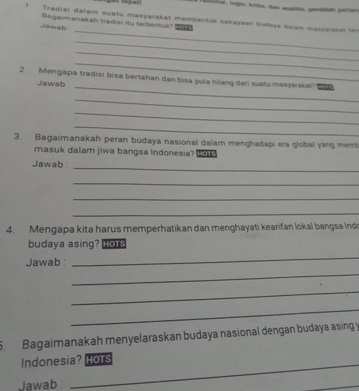 an tepat ! 
J ational, logis, kritis, dan snalitis, jawabish pertan 
1. Tradisi dalam suatu masyarakat membentuk kekayaan budaya dalam masyarakat te 
_ 
Bagaimanakah tradisi itu terbentuk? W 
Jawab 
_ 
_ 
_ 
2. Mengapa tradisi bisa bertahan dan bisa pula hilang dari suatu masyarakat? t 
Jawab: 
_ 
_ 
_ 
_ 
3. Bagaimanakah peran budaya nasional dalam menghadapi era global yang memb 
masuk dalam jiwa bangsa Indonesia? Hots 
Jawab :_ 
_ 
_ 
_ 
4. Mengapa kita harus memperhatikan dan menghayati kearifan lokal bangsa Indo 
budaya asing? Hots 
Jawab : 
_ 
_ 
_ 
_ 
5. Bagaimanakah menyelaraskan budaya nasional dengan budaya asing y 
Indonesia? HoTs 
Jawab : 
_