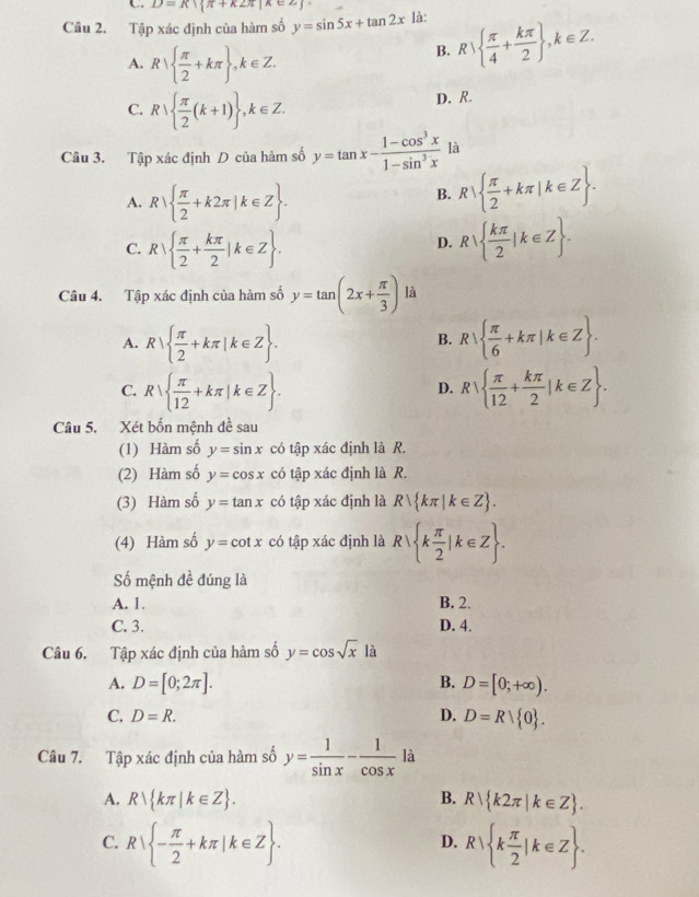 D=K1 π +k2π |k∈ Z
Câu 2. Tập xác định của hàm số y=sin 5x+tan 2x là:
A. R|  π /2 +kπ  ,k∈ Z.
B. R|  π /4 + kπ /2  ,k∈ Z.
C. R  π /2 (k+1) ,k∈ Z.
D. R.
Câu 3. Tập xác định D của hàm số y=tan x- (1-cos^3x)/1-sin^3x  là
A. R|  π /2 +k2π |k∈ Z .
B. R  π /2 +kπ |k∈ Z .
C. R|  π /2 + kπ /2 |k∈ Z . R|  kπ /2 |k∈ Z .
D.
Câu 4. Tập xác định của hàm số y=tan (2x+ π /3 ) là
A. R|  π /2 +kπ |k∈ Z . R  π /6 +kπ |k∈ Z .
B.
C. R|  π /12 +kπ |k∈ Z . R|  π /12 + kπ /2 |k∈ Z .
D.
Câu 5. Xét bốn mệnh đề sau
(1) Hàm số y=sin x có tập xác định là R.
(2) Hàm số y=cos x có tập xác định là R.
(3) Hàm số y=tan x có tập xác định là R| kπ |k∈ Z .
(4) Hàm số y=cot x có tập xác định là R| k π /2 |k∈ Z .
Số mệnh đề đúng là
A. 1. B. 2.
C. 3. D. 4.
Câu 6. Tập xác định của hàm số y=cos sqrt(x) là
A. D=[0;2π ]. B. D=[0;+∈fty ).
D.
C. D=R. D=Rvee  0 .
Câu 7. Tập xác định của hàm số y= 1/sin x - 1/cos x  là
A. R| kπ |k∈ Z . B. R| k2π |k∈ Z .
C. R - π /2 +kπ |k∈ Z . R| k π /2 |k∈ Z .
D.