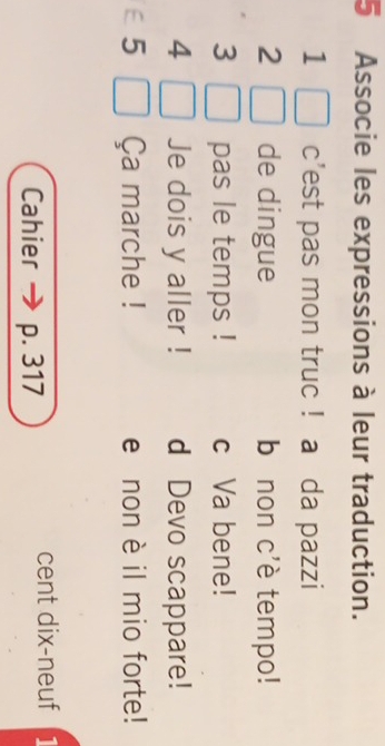 Associe les expressions à leur traduction.
1 c'est pas mon truc ! a da pazzi
2 de dingue bānon c'è tempo!
3 pas le temps ! c Va bene!
4 Je dois y aller ! d Devo scappare!
5 Ça marche ! e non è il mio forte!
Cahier p. 317
cent dix-neuf 1