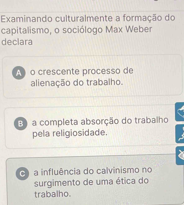 Examinando culturalmente a formação do
capitalismo, o sociólogo Max Weber
declara
Ao crescente processo de
alienação do trabalho.
B) a completa absorção do trabalho
pela religiosidade.
c) a influência do calvinismo no
surgimento de uma ética do
trabalho.