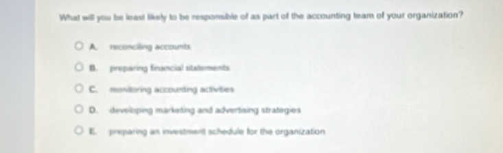 What will you be least likely to be resporsible of as part of the accounting team of your organization?
A. reconciling accounts.
B. preparing financial statements
C. monitoring accoumting activties
D. developing markeding and advertining strategies
E. preparing an investment schedule for the organization