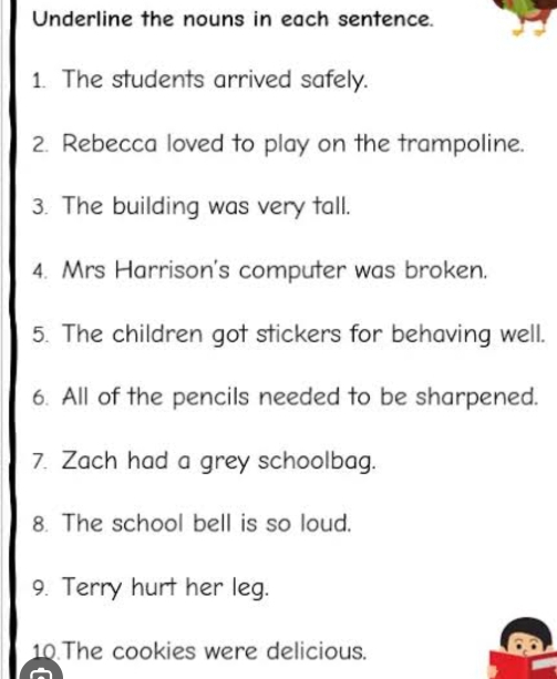 Underline the nouns in each sentence. 
1. The students arrived safely. 
2. Rebecca loved to play on the trampoline. 
3. The building was very tall. 
4. Mrs Harrison's computer was broken. 
5. The children got stickers for behaving well. 
6. All of the pencils needed to be sharpened. 
7. Zach had a grey schoolbag. 
8. The school bell is so loud. 
9. Terry hurt her leg. 
10 The cookies were delicious.