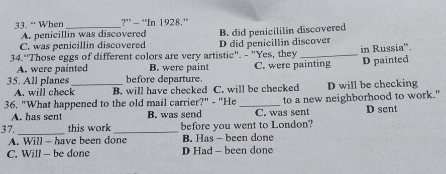 “ When _?” - “In 1928.”
A. penicillin was discovered
B. did penicililin discovered
C. was penicillin discovered D did penicillin discover
34.“Those eggs of different colors are very artistic". - "Yes, they _in Russia".
A. were painted B. were paint C. were painting D painted
35. All planes _before departure.
A. will check B. will have checked C. will be checked D will be checking
36. "What happened to the old mail carrier?" - "He _to a new neighborhood to work."
A. has sent B. was send C. was sent D sent
37. _this work _before you went to London?
A. Will - have been done B. Has - been done
C. Will - be done D Had - been done