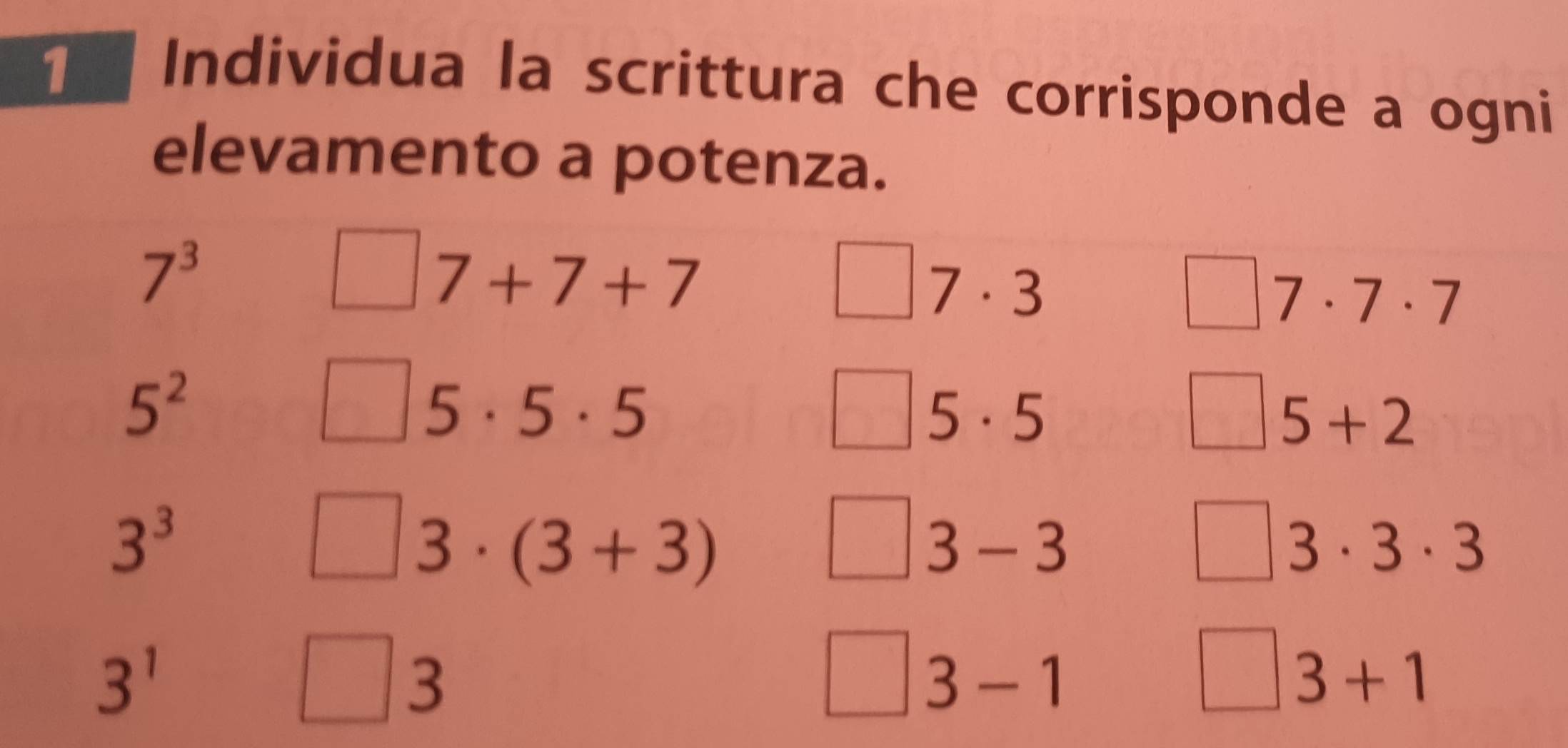 [ Individua la scrittura che corrisponde a ogni 
elevamento a potenza.
7^3
7+7+7
7· 3
7· 7· 7
5^2
5· 5· 5
5· 5
5+2
3^3
3· (3+3)
3-3
3· 3· 3
3^1
3
3+1