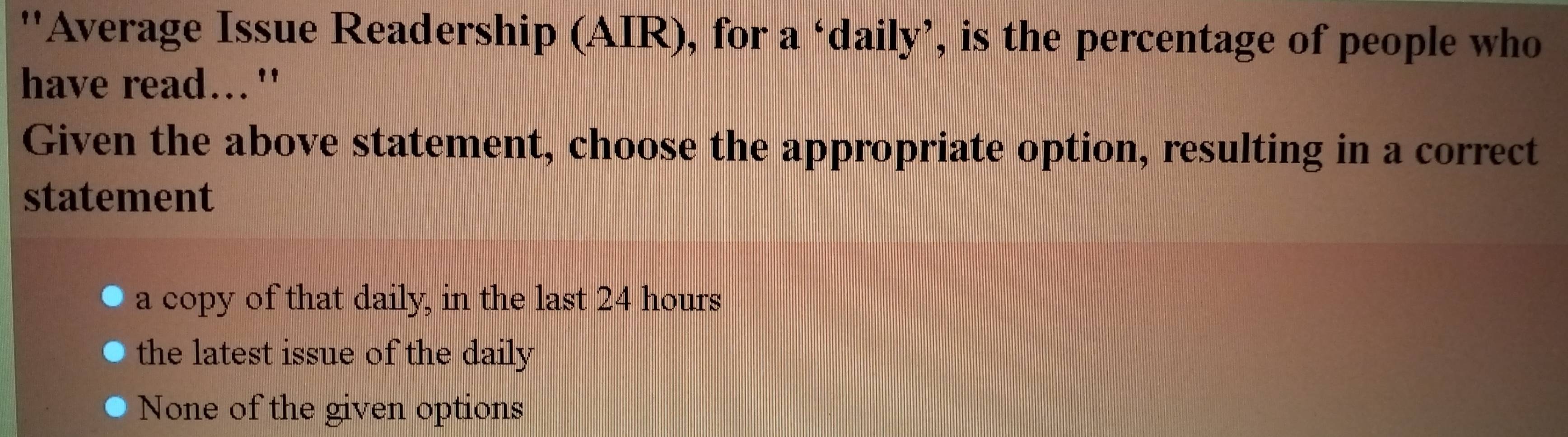 ''Average Issue Readership (AIR), for a ‘daily’, is the percentage of people who
have read..."
Given the above statement, choose the appropriate option, resulting in a correct
statement
a copy of that daily, in the last 24 hours
the latest issue of the daily
None of the given options