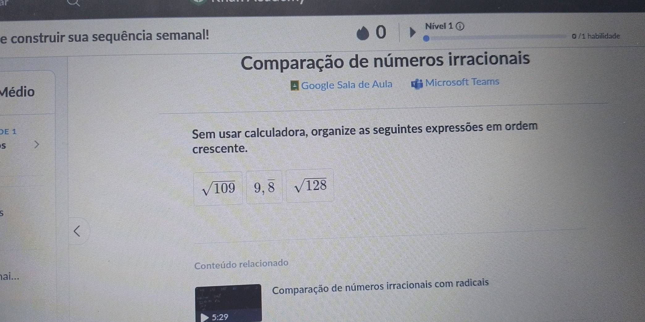 Nível 1 ⓘ 
e construir sua sequência semanal! 0 /1 habilidade 
Comparação de números irracionais 
Médio Google Sala de Aula Microsoft Teams 
DE 1 
Sem usar calculadora, organize as seguintes expressões em ordem 
S 
crescente.
sqrt(109) 9,overline 8 sqrt(128)
Conteúdo relacionado 
ai... 
Comparação de números irracionais com radicais 
5:29