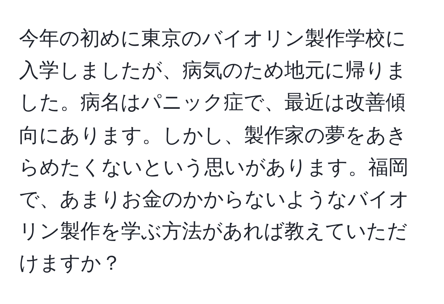 今年の初めに東京のバイオリン製作学校に入学しましたが、病気のため地元に帰りました。病名はパニック症で、最近は改善傾向にあります。しかし、製作家の夢をあきらめたくないという思いがあります。福岡で、あまりお金のかからないようなバイオリン製作を学ぶ方法があれば教えていただけますか？