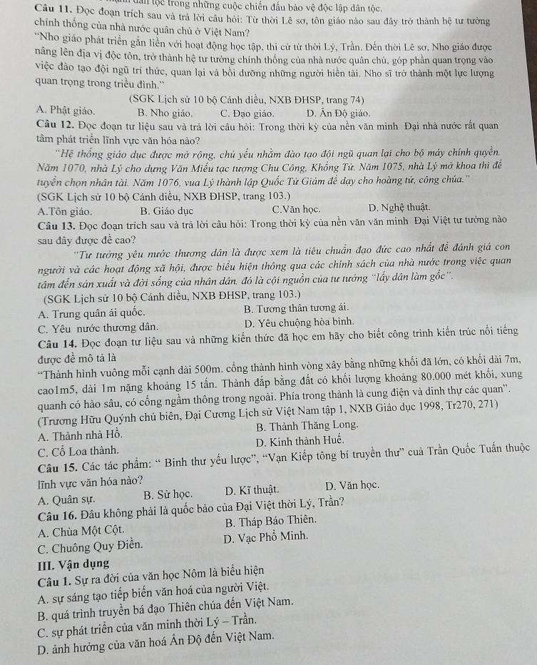 dân tộc trong những cuộc chiến đấu bảo vệ độc lập dân tộc.
Câu 11. Đọc đoạn trích sau và trả lời cầu hỏi: Từ thời Lê sơ, tôn giáo nào sau đây trở thành hệ tư tưởng
chính thống của nhà nước quân chủ ở Việt Nam?
'Nho giáo phát triển gắn liền với hoạt động học tập, thi cử từ thời Lý, Trần. Đến thời Lê sơ, Nho giáo được
nâng lên địa vị độc tôn, trở thành hệ tư tưởng chính thống của nhà nước quân chủ, góp phần quan trọng vào
việc đảo tạo đội ngũ trí thức, quan lại và bồi dưỡng những người hiển tải. Nho sĩ trở thành một lực lượng
quan trọng trong triều đình.'
(SGK Lịch sử 10 bộ Cánh diều, NXB ĐHSP, trang 74)
A. Phật giáo. B. Nho giáo. C. Đạo giáo. D. Ấn Độ giáo.
Câu 12. Đọc đoạn tư liệu sau và trả lời cầu hỏi: Trong thời kỳ của nền văn minh Đại nhà nước rất quan
tâm phát triển lĩnh vực văn hóa nào?
'Hệ thổng giáo dục được mở rộng, chủ yếu nhằm đào tạo đội ngũ quan lại cho bộ máy chính quyền,
Năm 1070, nhà Lý cho dựng Văn Miếu tạc tượng Chu Công, Khổng Tử. Năm 1075, nhà Lý mở khoa thi để
tuyển chọn nhân tài. Năm 1076, vua Lý thành lập Quốc Tử Giám để dạy cho hoàng tử, công chủa.''
(SGK Lịch sử 10 bộ Cánh diều, NXB ĐHSP, trang 103.)
A.Tôn giáo. B. Giáo dục C.Văn học. D. Nghệ thuật.
Câu 13. Đọc đoạn trích sau và trả lời câu hỏi: Trong thời kỳ của nền văn văn minh Đại Việt tư tưởng nào
sau đây được đề cao?
''Tư tưởng yêu nước thương dân là được xem là tiêu chuẩn đạo đức cao nhất để đánh giá con
người và các hoạt động xã hội, được biểu hiện thông qua các chính sách của nhà nước trong việc quan
tâm đến sản xuất và đời sống của nhân dân. đỏ là cội nguồn của tư tưởng “lấy dân làm gốc”.
(SGK Lịch sử 10 bộ Cánh diều, NXB ĐHSP, trang 103.)
A. Trung quân ái quốc. B. Tương thân tương ái.
C. Yêu nước thương dân. D. Yêu chuộng hòa bình.
Câu 14. Đọc đoạn tư liệu sau và những kiến thức đã học em hãy cho biết công trình kiến trúc nổi tiếng
được đề mô tả là
*Thành hình vuông mỗi cạnh dài 500m. cổng thành hình vòng xây bằng những khối đã lớn, có khối dài 7m,
cao1m5, dài 1m nặng khoảng 15 tấn. Thành đắp bằng đất có khối lượng khoảng 80.000 mét khổi, xung
quanh có hào sâu, có cống ngầm thông trong ngoài. Phía trong thành là cung điện và dinh thự các quan'.
(Trương Hữu Quýnh chủ biên, Đại Cương Lịch sử Việt Nam tập 1, NXB Giáo dục 1998, Tr270, 271)
A. Thành nhà Hồ.  B. Thành Thăng Long.
C. Cổ Loa thành. D. Kinh thành Huế.
Câu 15. Các tác phẩm: “ Binh thư yếu lược”, “Vạn Kiếp tông bí truyền thư” cuả Trần Quốc Tuấn thuộc
lĩnh vực văn hóa nào?
A. Quân sự. B. Sử học. D. Kĩ thuật. D. Văn học.
Câu 16. Đâu không phải là quốc bảo của Đại Việt thời Lý, Trần?
A. Chùa Một Cột. B. Tháp Báo Thiên.
C. Chuông Quy Điền. D. Vạc Phổ Minh.
III. Vận dụng
Câu 1. Sự ra đời của văn học Nôm là biểu hiện
A. sự sáng tạo tiếp biến văn hoá của người Việt.
B. quá trình truyền bá đạo Thiên chúa đến Việt Nam.
C. sự phát triển của văn minh thời Lý - Trần.
D. ảnh hưởng của văn hoá Ấn Độ đến Việt Nam.