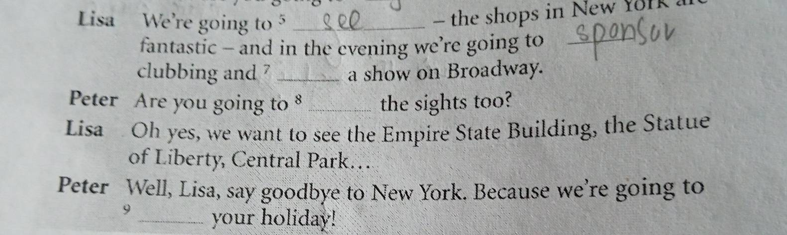 Lisa We're going to 5 _ 
- the shops in New fork . 
fantastic - and in the evening we’re going to_ 
clubbing and ? _a show on Broadway. 
Peter Are you going to 8 _the sights too? 
Lisa Oh yes, we want to see the Empire State Building, the Statue 
of Liberty, Central Park… 
Peter Well, Lisa, say goodbye to New York. Because we're going to 
9 
_your holiday!