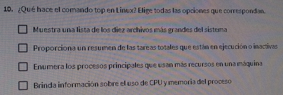 ¿Qué hace el comando top en Linux? Elige todas las opciones que correspondan.
Muestra una lista de los diez archivos más grandes del sistema
Proporciona un resumen de las tareas totales que están en ejecución o inactivas
Enumera los procesos principales que usan más recursos en una máquina
Brinda información sobre el uso de CPU y memoria del proceso