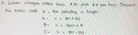 Laura changes instial fees $ 50 plus $3 per bag. Deterrin
the total cost c, for pointing n bags.
A. c=9n+50
B. C=50n+3
C. c=3n-50