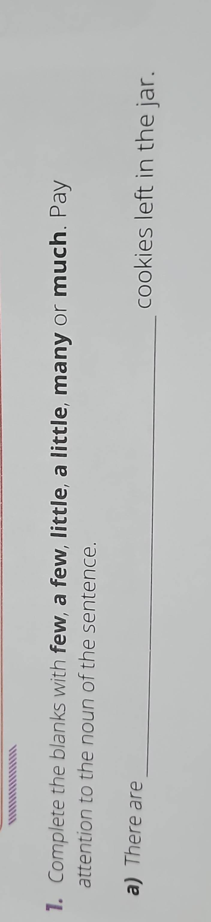 ..''!'.''''''''''' 
1. Complete the blanks with few, a few, little, a little, many or much. Pay 
attention to the noun of the sentence. 
a) There are_ cookies left in the jar.