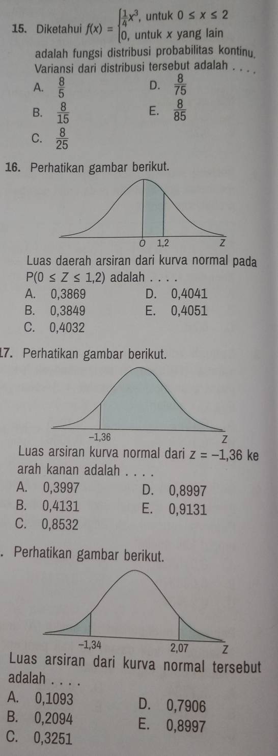 Diketahui f(x)=beginarrayl  1/4 x^3,untuk0≤ x≤ 2 0,untukxyanglainendarray.
adalah fungsi distribusi probabilitas kontinu.
Variansi dari distribusi tersebut adalah . . .
A.  8/5  D.  8/75 
E.
B.  8/15   8/85 
C.  8/25 
16. Perhatikan gambar berikut.
Luas daerah arsiran dari kurva normal pada
P(0≤ Z≤ 1,2) adalah
A. 0,3869 D. 0,4041
B. 0,3849 E. 0,4051
C. 0,4032
17. Perhatikan gambar berikut.
Luas arsiran kurva normal dari z=-1,36 ke
arah kanan adalah . . .
A. 0,3997 D. 0,8997
B. 0,4131 E. 0,9131
C. 0,8532. Perhatikan gambar berikut.
Luas arsiran dari kurva normal tersebut
adalah . . .
A. 0,1093 D. 0,7906
B. 0,2094 E. 0,8997
C. 0,3251