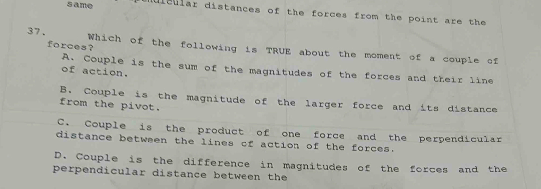 same ndicular distances of the forces from the point are the
forces?
37. Which of the following is TRUE about the moment of a couple of
A. Couple is the sum of the magnitudes of the forces and their line
of action.
B. Couple is the magnitude of the larger force and its distance
from the pivot.
C. Couple is the product of one force and the perpendicular
distance between the lines of action of the forces.
D. Couple is the difference in magnitudes of the forces and the
perpendicular distance between the