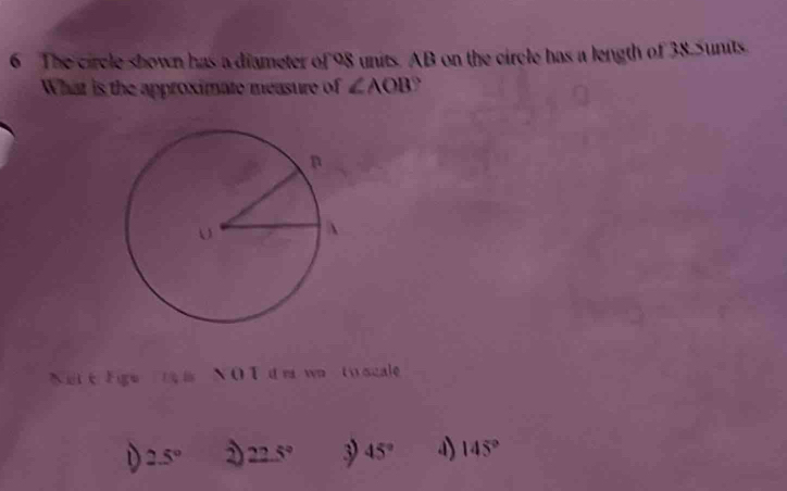 The circle shown has a diameter of os units. AB on the circle has a length of 38.Sunits
What is the approximate measure of ∠ AOB 、
Net e Ege i N O T d m wn to scale
D 2.5° D 22.5° 3 45° a) 145°