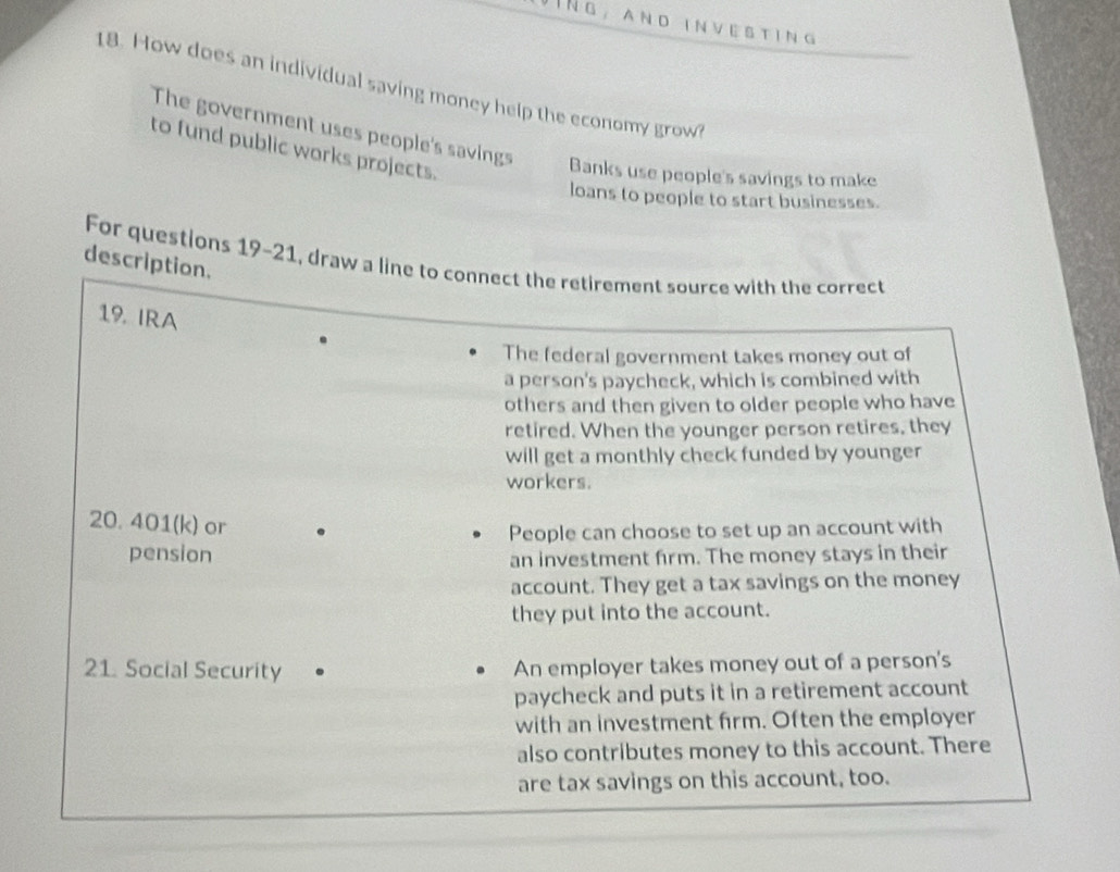 and investing
18. How does an individual saving money help the economy grow?
The government uses people's savings
to fund public works projects.
Banks use people's savings to make
loans to people to start businesses.
description. For questions 19-21, draw a line to connect the retirement source with the correct
19. IRA
The federal government takes money out of
a person's paycheck, which is combined with
others and then given to older people who have
retired. When the younger person retires, they
will get a monthly check funded by younger
workers.
20. 401 (k) or
People can choose to set up an account with
pension an investment firm. The money stays in their
account. They get a tax savings on the money
they put into the account.
21. Social Security An employer takes money out of a person's
paycheck and puts it in a retirement account
with an investment firm. Often the employer
also contributes money to this account. There
are tax savings on this account, too.