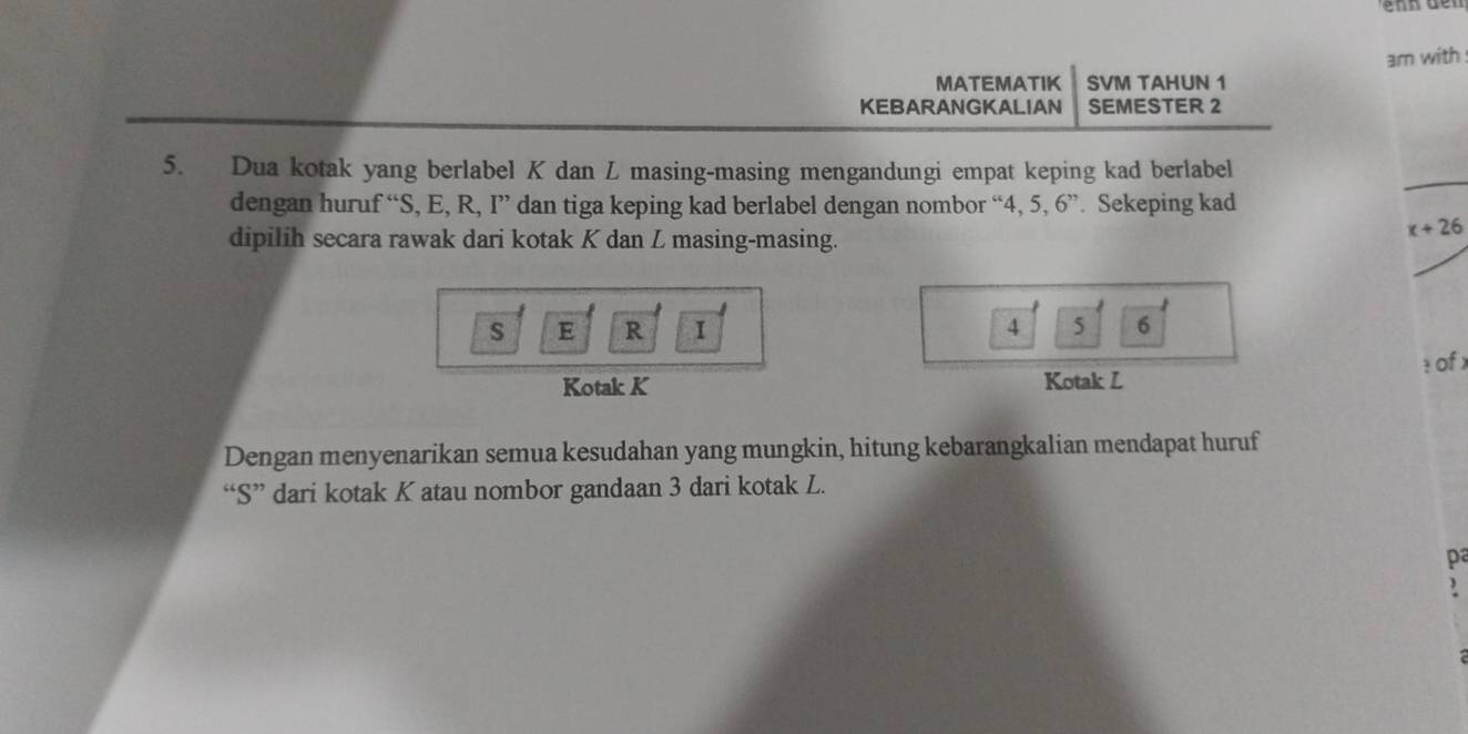 am with 
MATEMATIK SVM TAHUN 1 
KEBARANGKALIAN SEMESTER 2 
5. Dua kotak yang berlabel K dan L masing-masing mengandungi empat keping kad berlabel 
dengan huruf “ S, E, R, I ” dan tiga keping kad berlabel dengan nombor “ 4, 5, 6''. Sekeping kad 
dipilih secara rawak dari kotak K dan L masing-masing.
x+26
s E R I 4 5 6
Kotak K Kotak L : of x
Dengan menyenarikan semua kesudahan yang mungkin, hitung kebarangkalian mendapat huruf 
“ S ” dari kotak K atau nombor gandaan 3 dari kotak L.
p
)