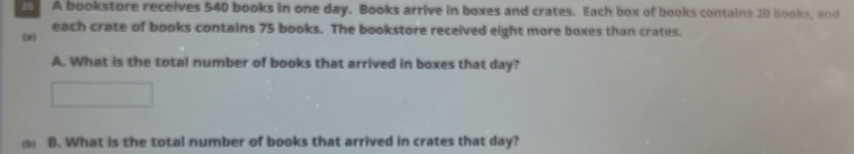 A bookstore receives 540 books in one day. Books arrive in boxes and crates. Each box of books contains 20 books, and 
each crate of books contains 75 books. The bookstore received eight more boxes than crates. 
(e) 
A. What is the total number of books that arrived in boxes that day? 
B. What is the total number of books that arrived in crates that day?