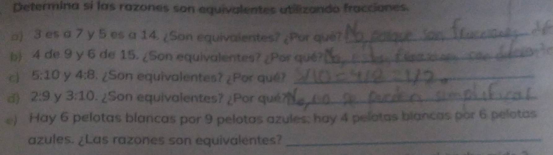 Determina sí las razones son equivalentes atilizando fracciones. 
o) 3 es a 7 y 5 es a 14. ¿Son equivalentes? ¿Por que?_ 
b) 4 de 9 y 6 de 15. ¿Son equivalentes? ¿Por qué?_ 
c 5:10 y 4:8. ¿Son equivalentes? ¿Por qué?_ 
d) 2:9 y 3:10 ¿Son equivalentes? ¿Por qué?_ 
e) Hay 6 pelotas blancas por 9 pelotas azules; hay 4 pelotas blancas por 6 pelotas 
azules. ¿Las razones son equivalentes?_