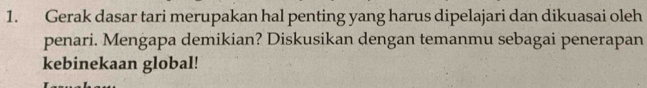 Gerak dasar tari merupakan hal penting yang harus dipelajari dan dikuasai oleh 
penari. Mengapa demikian? Diskusikan dengan temanmu sebagai penerapan 
kebinekaan global!