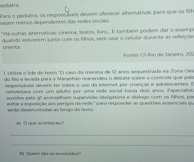 ediatra. 
Para o pediatra, os responsáveis devem oferecer alternativas para que os filh 
sejam menos dependentes das redes sociais. 
''Há outras alternativas: cinema, teatro, livro... E também podem dar o exemp 
quando estiverem junto com os filhos, sem usar o celular durante as refeições 
orienta. 
Fonte: G1-Rio de Janeiro, 202 
1. Utilize o lide do texto "O caso da menina de 12 anos sequestrada na Zona Oes 
do Rio e levada para o Maranhão reacendeu o debate sobre o controle que pais 
responsáveis devem ter sobre o uso da internet por crianças e adolescentes. E 
conversava com um adulto por uma rede social havía dois anos. Especialista 
ouvidos pelo g1 aconselham supervisão obrigatória e diálogo com os filhos, par 
evitar a exposição aos perigos da rede." para responder as questões essenciais qu 
serão desenvolvidas ao longo do texto. 
A) O que aconteceu? 
_ 
_ 
B) Quem são os envolvidos?