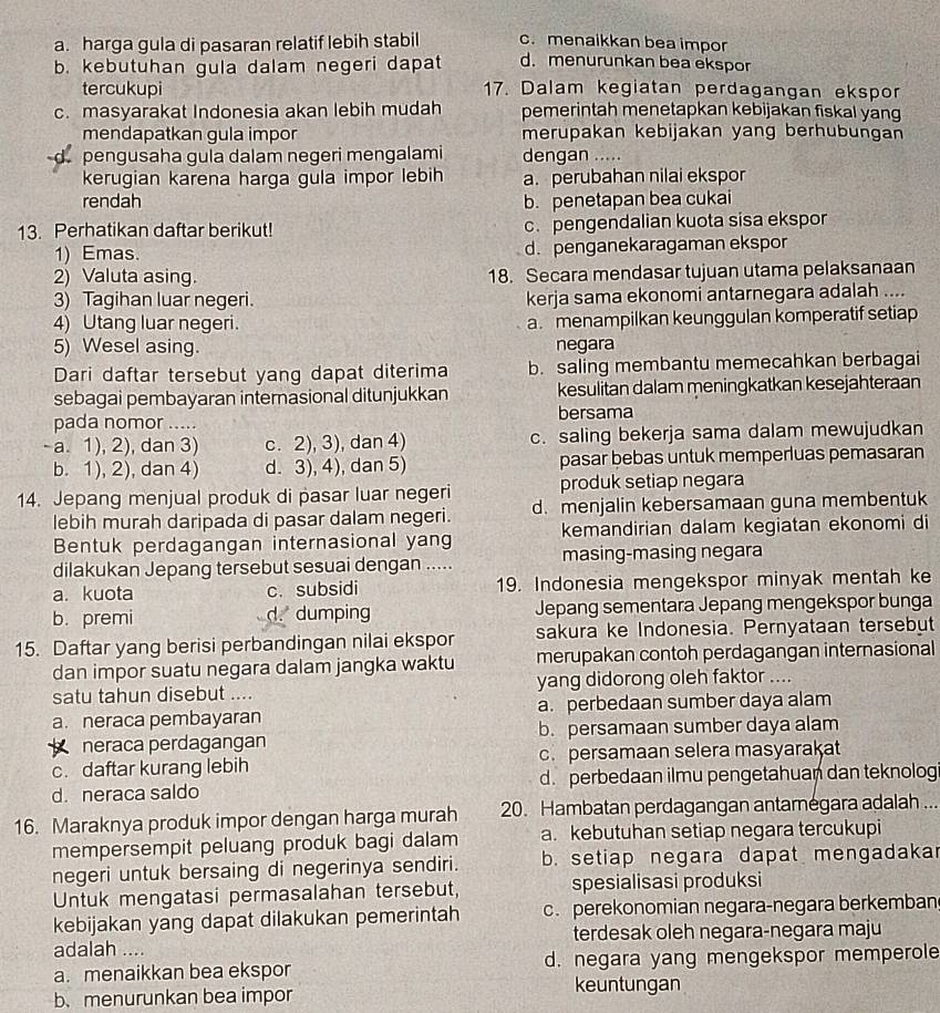 a. harga gula di pasaran relatif lebih stabil c. menaikkan bea impor
b. kebutuhan gula dalam negeri dapat d. menurunkan bea ekspor
tercukupi 17. Dalam kegiatan perdagangan ekspor
c. masyarakat Indonesia akan lebih mudah pemerintah menetapkan kebijakan fiskal yang
mendapatkan gula impor merupakan kebijakan yang berhubungan
pengusaha gula dalam negeri mengalami dengan .....
kerugian karena harga gula impor lebih a. perubahan nilai ekspor
rendah b. penetapan bea cukai
13. Perhatikan daftar berikut! c. pengendalian kuota sisa ekspor
1) Emas. d. penganekaragaman ekspor
2) Valuta asing. 18. Secara mendasar tujuan utama pelaksanaan
3) Tagihan luar negeri. kerja sama ekonomi antarnegara adalah ....
4) Utang luar negeri. a. menampilkan keunggulan komperatif setiap
5) Wesel asing. negara
Dari daftar tersebut yang dapat diterima b. saling membantu memecahkan berbagai
sebagai pembayaran internasional ditunjukkan kesulitan dalam meningkatkan kesejahteraan
pada nomor ..... bersama
- a. 1), 2), dan 3) c. 2), 3), dan 4) c. saling bekerja sama dalam mewujudkan
b. 1), 2), dan 4) d. 3), 4), dan 5) pasar bebas untuk memperluas pemasaran
produk setiap negara
14. Jepang menjual produk di pasar luar negeri d. menjalin kebersamaan guna membentuk
lebih murah daripada di pasar dalam negeri.
Bentuk perdagangan internasional yang kemandirian dalam kegiatan ekonomi di
dilakukan Jepang tersebut sesuai dengan ..... masing-masing negara
a. kuota c. subsidi 19. Indonesia mengekspor minyak mentah ke
b. premi d. dumping Jepang sementara Jepang mengekspor bunga
15. Daftar yang berisi perbandingan nilai ekspor sakura ke Indonesia. Pernyataan tersebut
dan impor suatu negara dalam jangka waktu merupakan contoh perdagangan internasional
satu tahun disebut .... yang didorong oleh faktor ....
a. neraca pembayaran a. perbedaan sumber daya alam
neraca perdagangan b. persamaan sumber daya alam
c. daftar kurang lebih c. persamaan selera masyarakat
d. neraca saldo d. perbedaan ilmu pengetahuan dan teknolog
16. Maraknya produk impor dengan harga murah 20. Hambatan perdagangan antamegara adalah ...
mempersempit peluang produk bagi dalam a. kebutuhan setiap negara tercukupi
negeri untuk bersaing di negerinya sendiri. b. setiap negara dapat mengadakar
Untuk mengatasi permasalahan tersebut, spesialisasi produksi
kebijakan yang dapat dilakukan pemerintah c. perekonomian negara-negara berkemban
adalah .... terdesak oleh negara-negara maju
a. menaikkan bea ekspor d. negara yang mengekspor memperole
b、 menurunkan bea impor
keuntungan