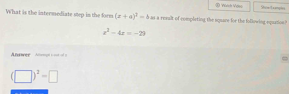 Watch Video Show Examples 
What is the intermediate step in the form (x+a)^2=b as a result of completing the square for the following equation?
x^2-4x=-29
Answer Attempt 1 out of 2
(□ )^2=□