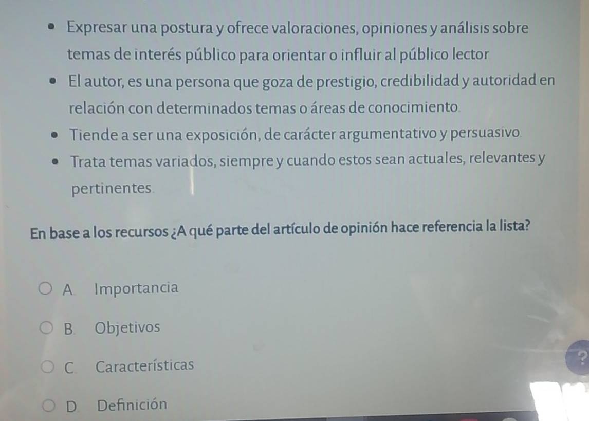 Expresar una postura y ofrece valoraciones, opiniones y análisis sobre
temas de interés público para orientar o influir al público lector
El autor, es una persona que goza de prestigio, credibilidad y autoridad en
relación con determinados temas o áreas de conocimiento.
Tiende a ser una exposición, de carácter argumentativo y persuasivo.
Trata temas variados, siempre y cuando estos sean actuales, relevantes y
pertinentes.
En base a los recursos ¿A qué parte del artículo de opinión hace referencia la lista?
A Importancia
B. Objetivos
C Características ?
D Definición