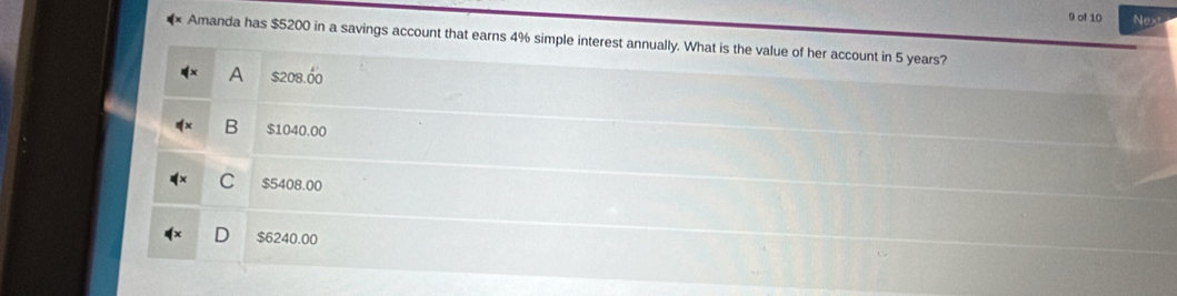 of 10 Next
Amanda has $5200 in a savings account that earns 4% simple interest annually. What is the value of her account in 5 years?
A $208.00
B $1040.00
C $5408.00
D $6240.00