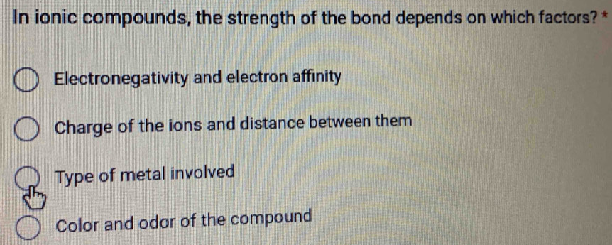 In ionic compounds, the strength of the bond depends on which factors? *
Electronegativity and electron affinity
Charge of the ions and distance between them
Type of metal involved
Color and odor of the compound