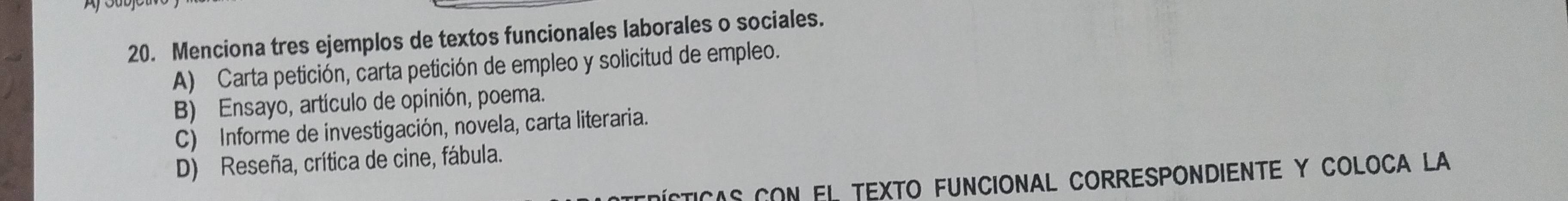 Menciona tres ejemplos de textos funcionales laborales o sociales.
A) Carta petición, carta petición de empleo y solicitud de empleo.
B) Ensayo, artículo de opinión, poema.
C) Informe de investigación, novela, carta literaria.
D) Reseña, crítica de cine, fábula.
Dícticas con el texto FUncionaL CORrEspondientE y COLoca La