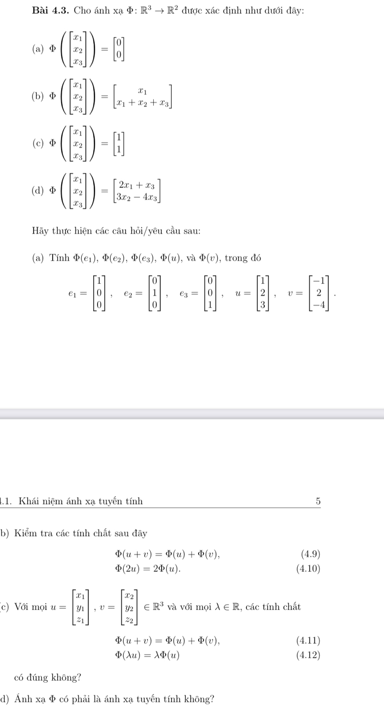 Cho ánh xạ Φ: R^3to R^2 được xác định như dưới đây:
(a) Φ (beginbmatrix x_1 x_2 x_3endbmatrix )=beginbmatrix 0 0endbmatrix
(b)Φ beginpmatrix beginbmatrix x_1 x_2 x_3endbmatrix endpmatrix =beginbmatrix x_1 x_1+x_2+x_3endbmatrix
(c)Φ (beginbmatrix x_1 x_2 x_3endbmatrix )=beginbmatrix 1 1endbmatrix
(d) Φ beginpmatrix beginbmatrix x_1 x_2 x_3endbmatrix endpmatrix =beginbmatrix 2x_1+x_3 3x_2-4x_3endbmatrix
Hãy thực hiện các câu hỏi/yêu cầu sau:
(a) Tính Phi (e_1),Phi (e_2),Phi (e_3),Phi (u) , và varPhi (v) , trong đó
e_1=beginbmatrix 1 0 0endbmatrix ,e_2=beginbmatrix 0 1 0endbmatrix ,e_3=beginbmatrix 0 0 1endbmatrix ,u=beginbmatrix 1 2 3endbmatrix ,v=beginbmatrix -1 2 -4endbmatrix .
4.1. Khái niệm ánh xạ tuyến tính 5
b) Kiểm tra các tính chất sau đây
Phi (u+v)=Phi (u)+Phi (v),
(4.9)
varPhi (2u)=2varPhi (u). (4.10)
(c) Với mọi u=beginbmatrix x_1 y_1 z_1endbmatrix ,v=beginbmatrix x_2 y_2 z_2endbmatrix ∈ R^3·^1V(V_2)^(V_1) ới mọi :, lambda ∈ R 2, các tính chất
varPhi (u+v)=varPhi (u)+varPhi (v), (4.11)
varPhi (lambda u)=lambda varPhi (u) (4.12)
có đúng không?
d) Ảnh xạ Φ có phải là ánh xạ tuyến tính không?