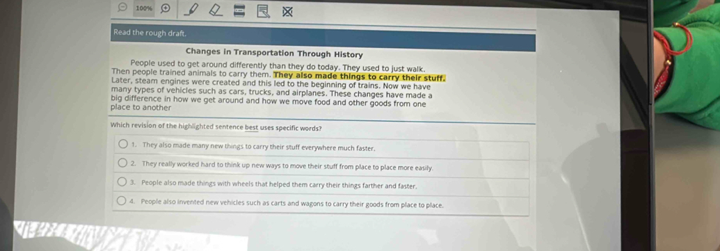 100%
Read the rough draft.
Changes in Transportation Through History
People used to get around differently than they do today. They used to just walk.
Then people trained animals to carry them. They also made things to carry their stuff.
Later, steam engines were created and this led to the beginning of trains. Now we have
many types of vehicles such as cars, trucks, and airplanes. These changes have made a
big difference in how we get around and how we move food and other goods from one
place to another
Which revision of the highlighted sentence best uses specific words?
1. They also made many new things to carry their stuff everywhere much faster.
2. They really worked hard to think up new ways to move their stuff from place to place more easily.
3. People also made things with wheels that helped them carry their things farther and faster.
4. People also invented new vehicles such as carts and wagons to carry their goods from place to place.