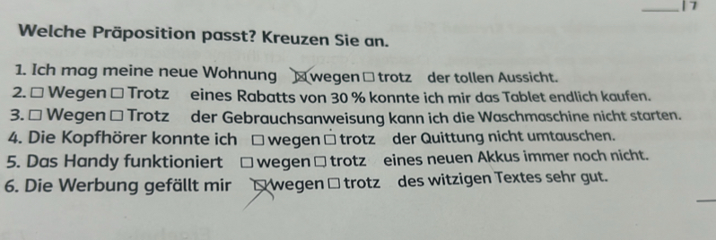 Welche Präposition passt? Kreuzen Sie an.
1. Ich mag meine neue Wohnung wegen □ trotz der tollen Aussicht.
2. □ Wegen □ Trotz eines Rabatts von 30 % konnte ich mir das Tablet endlich kaufen.
3. * Wegen □ Trotz der Gebrauchsanweisung kann ich die Waschmaschine nicht starten.
4. Die Kopfhörer konnte ich □ wegen □ trotz der Quittung nicht umtauschen.
5. Das Handy funktioniert □ wegen □trotz eines neuen Akkus immer noch nicht.
6. Die Werbung gefällt mir O wegen Ö trotzü des witzigen Textes sehr gut.