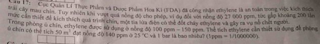 '' 17: ' Cục Quản Lí Thực Phẩm và Dược Phẩm Hoa Kĩ (FDA) đã công nhận ethylene là an toàn trong việc kích thích 
trải cây mau chín. Tuy nhiên khi vượt quả nòng độ cho phép, ví dụ đời với nòng độ 27 000 ppm, tức gắp khoảng 200 lần 
mức cần thiết để kích thích quá trình chín, một tia lửa điện có thẻ đột cháy ethylene và gây ra vụ nổ chết người. 
Trong phòng ủ chín, ethylene được sử dụng ở nòng độ 100 ppm - 150 ppm. Thể tích ethylene cản thiết sử dụng để phòng 
ủ chín có thể tích 50m^3 đạt nồng độ 140 ppm ở 25°C và 1 bar là bao nhiêu? (1ppm =1/1000000).