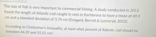 The size of fish is very important to commercial fishing. A study conducted in 2012
found the length of Atlantic cod caught in nets in Karlskrona to have a mean of 49.9
cm and a standard deviation of 3.74 cm (Ovegard, Berndt & Lunneryd, 2012). 
According to Chebyshev's Inequality, at least what percent of Atlantic cod should be 
between 44.29 and 55.51 cm?