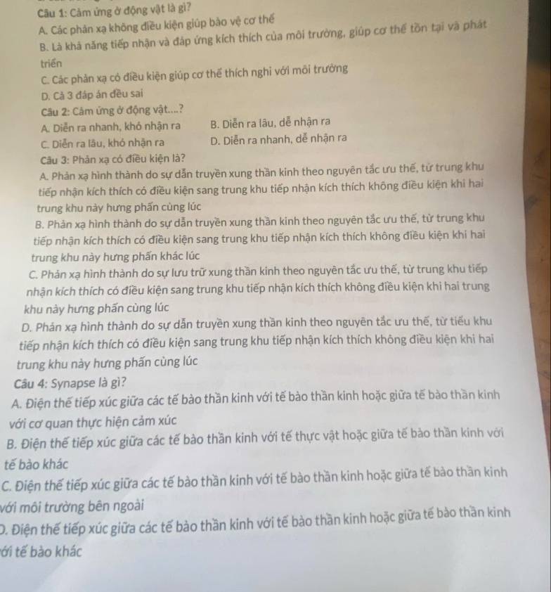 Cảm ứng ở động vật là gì?
A. Các phản xạ không điều kiện giúp bào vệ cơ thể
B. Là khả năng tiếp nhận và đáp ứng kích thích của môi trường, giúp cơ thể tồn tại và phát
triển
C. Các phản xạ có điều kiện giúp cơ thể thích nghi với môi trưởng
D. Cả 3 đáp án đều sai
Câu 2: Câm ứng ở động vật....?
A. Diễn ra nhanh, khó nhận ra B. Diễn ra lâu, dễ nhận ra
C. Diễn ra lâu, khó nhận ra D. Diễn ra nhanh, dễ nhận ra
Câu 3: Phản xạ có điều kiện là?
A. Phản xạ hình thành do sự dẫn truyền xung thần kinh theo nguyên tắc ưu thế, tử trung khu
tiếp nhận kích thích có điều kiện sang trung khu tiếp nhận kích thích không điều kiện khi hai
trung khu này hưng phấn cùng lúc
B. Phản xạ hình thành do sự dẫn truyền xung thần kinh theo nguyên tắc ưu thế, từ trung khu
tiếp nhận kích thích có điều kiện sang trung khu tiếp nhận kích thích không điều kiện khi hai
trung khu này hưng phấn khác lúc
C. Phản xạ hình thành do sự lưu trữ xung thần kinh theo nguyên tắc ưu thế, từ trung khu tiếp
nhận kích thích có điều kiện sang trung khu tiếp nhận kích thích không điều kiện khi hai trung
khu này hưng phấn cùng lúc
D. Phán xạ hình thành do sự dẫn truyền xung thần kinh theo nguyên tắc ưu thế, từ tiểu khu
tiếp nhận kích thích có điều kiện sang trung khu tiếp nhận kích thích không điều kiện khi hai
trung khu này hưng phấn cùng lúc
Câu 4: Synapse là gì?
A. Điện thế tiếp xúc giữa các tế bào thần kinh với tế bào thần kinh hoặc giữa tế bào thần kinh
với cơ quan thực hiện cảm xúc
B. Điện thế tiếp xúc giữa các tế bào thần kinh với tế thực vật hoặc giữa tế bào thần kinh với
tế bào khác
C. Điện thế tiếp xúc giữa các tế bào thần kinh với tế bào thần kinh hoặc giữa tế bào thần kinh
mới môi trường bên ngoài
D. Điện thế tiếp xúc giữa các tế bào thần kinh với tế bào thần kinh hoặc giữa tế bào thần kinh
tới tế bào khác