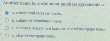 Another name for installment purchase agreements is
a. conditional sales contracts.
b. collateral installment loans.
c. collateral installment loans or chattel mortgage loans.
d. chattel mortgage loans.